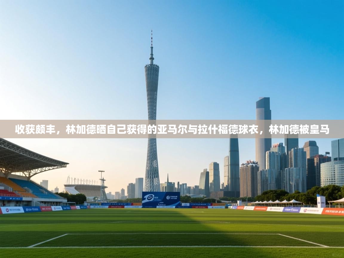 收获颇丰，林加德晒自己获得的亚马尔与拉什福德球衣，林加德被皇马